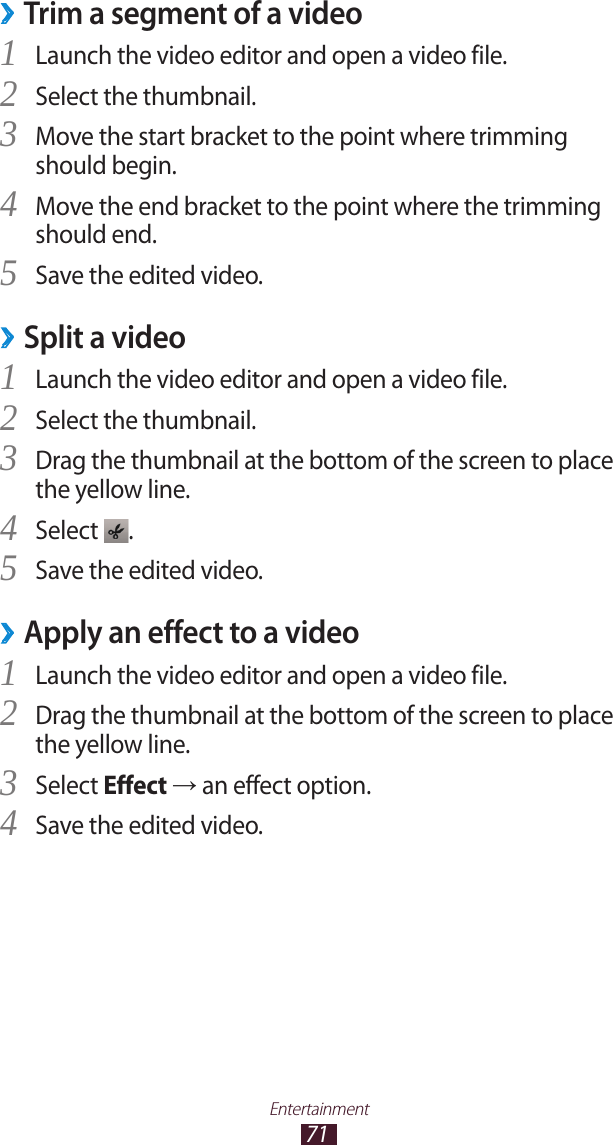 71EntertainmentTrim a segment of a video ›Launch the video editor and open a video file.1 Select the thumbnail.2 Move the start bracket to the point where trimming 3 should begin.Move the end bracket to the point where the trimming 4 should end.Save the edited video.5 Split a video ›Launch the video editor and open a video file.1 Select the thumbnail.2 Drag the thumbnail at the bottom of the screen to place 3 the yellow line.Select 4 .Save the edited video.5 Apply an effect to a video ›Launch the video editor and open a video file.1 Drag the thumbnail at the bottom of the screen to place 2 the yellow line.Select 3 Effect → an effect option.Save the edited video.4 