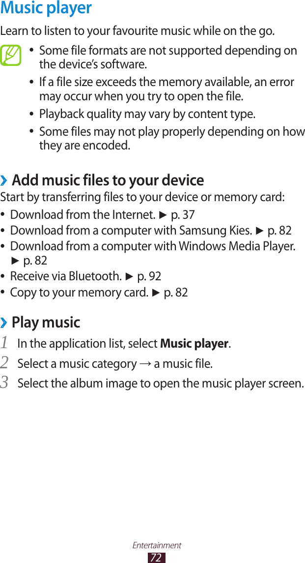 72EntertainmentMusic playerLearn to listen to your favourite music while on the go.Some file formats are not supported depending on  ●the device’s software.If a file size exceeds the memory available, an error  ●may occur when you try to open the file.Playback quality may vary by content type. ●Some files may not play properly depending on how  ●they are encoded.Add music files to your device ›Start by transferring files to your device or memory card:Download from the Internet.  ●► p. 37Download from a computer with Samsung Kies.  ●► p. 82Download from a computer with Windows Media Player.  ●► p. 82Receive via Bluetooth.  ●► p. 92Copy to your memory card.  ●► p. 82Play music ›In the application list, select 1 Music player.Select a music category 2 → a music file.Select the album image to open the music player screen.3 