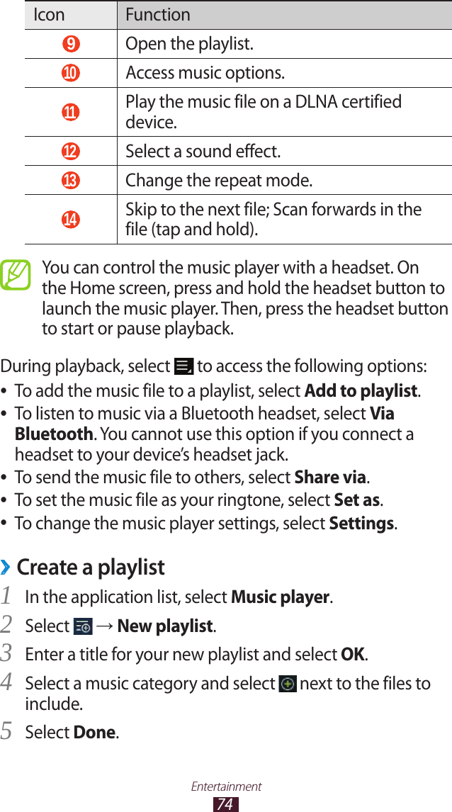 74EntertainmentIcon Function 9 Open the playlist. 10  Access music options. 11   Play the music file on a DLNA certified device. 12  Select a sound effect. 13  Change the repeat mode. 14  Skip to the next file; Scan forwards in the file (tap and hold).You can control the music player with a headset. On the Home screen, press and hold the headset button to launch the music player. Then, press the headset button to start or pause playback.During playback, select   to access the following options:To add the music file to a playlist, select  ●Add to playlist.To listen to music via a Bluetooth headset, select  ●Via Bluetooth. You cannot use this option if you connect a headset to your device’s headset jack.To send the music file to others, select  ●Share via.To set the music file as your ringtone, select  ●Set as.To change the music player settings, select  ●Settings.Create a playlist ›In the application list, select 1 Music player.Select 2  → New playlist.Enter a title for your new playlist and select 3 OK.Select a music category and select 4  next to the files to include.Select 5 Done.