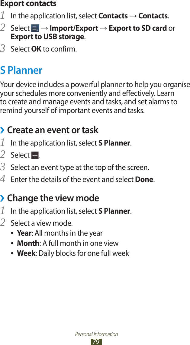 Personal information79Export contactsIn the application list, select 1 Contacts → Contacts.Select 2  → Import/Export → Export to SD card or Export to USB storage.Select 3 OK to confirm.S PlannerYour device includes a powerful planner to help you organise your schedules more conveniently and effectively. Learn to create and manage events and tasks, and set alarms to remind yourself of important events and tasks.Create an event or task ›In the application list, select 1 S Planner.Select 2 .Select an event type at the top of the screen.3 Enter the details of the event and select 4 Done. ›Change the view modeIn the application list, select 1 S Planner.Select a view mode.2 Year ●: All months in the yearMonth ●: A full month in one viewWeek ●: Daily blocks for one full week