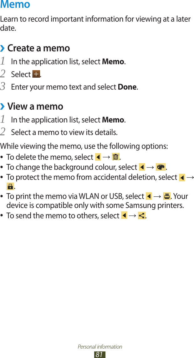Personal information81MemoLearn to record important information for viewing at a later date.Create a memo ›In the application list, select 1 Memo.Select 2 .Enter your memo text and select 3 Done.View a memo ›In the application list, select 1 Memo.Select a memo to view its details.2 While viewing the memo, use the following options:To delete the memo, select  ● →  .To change the background colour, select  ● →  .To protect the memo from accidental deletion, select  ● → .To print the memo via WLAN or USB, select  ● → . Your device is compatible only with some Samsung printers.To send the memo to others, select  ● →  .