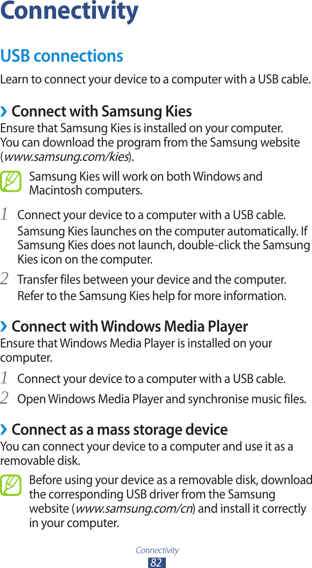 Connectivity82ConnectivityUSB connectionsLearn to connect your device to a computer with a USB cable. ›Connect with Samsung KiesEnsure that Samsung Kies is installed on your computer. You can download the program from the Samsung website (www.samsung.com/kies).Samsung Kies will work on both Windows and Macintosh computers.Connect your device to a computer with a USB cable.1 Samsung Kies launches on the computer automatically. If Samsung Kies does not launch, double-click the Samsung Kies icon on the computer.Transfer files between your device and the computer.2 Refer to the Samsung Kies help for more information. ›Connect with Windows Media PlayerEnsure that Windows Media Player is installed on your computer.Connect your device to a computer with a USB cable.1 Open Windows Media Player and synchronise music files.2  ›Connect as a mass storage deviceYou can connect your device to a computer and use it as a removable disk.Before using your device as a removable disk, download the corresponding USB driver from the Samsung website (www.samsung.com/cn) and install it correctly in your computer.