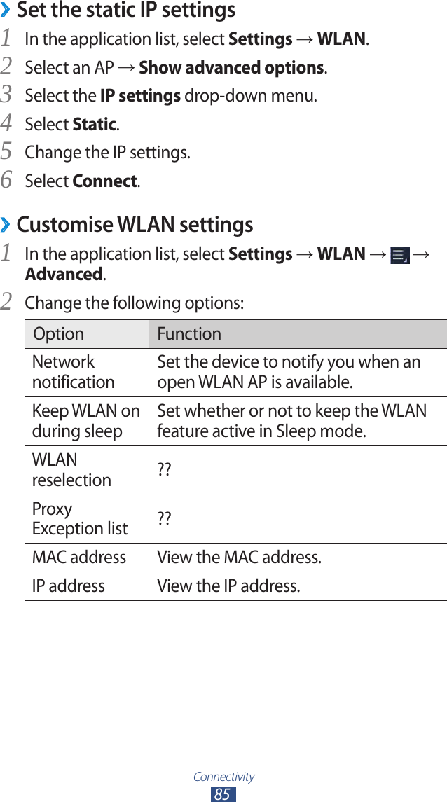 Connectivity85Set the static IP settings ›In the application list, select 1 Settings → WLAN.Select an AP 2 → Show advanced options.Select the 3 IP settings drop-down menu.Select 4 Static.Change the IP settings.5 Select 6 Connect.Customise WLAN settings ›In the application list, select 1 Settings → WLAN →   → Advanced.Change the following options:2 Option FunctionNetwork notificationSet the device to notify you when an open WLAN AP is available.Keep WLAN on during sleepSet whether or not to keep the WLAN feature active in Sleep mode.WLAN reselection ??Proxy Exception list ??MAC address View the MAC address.IP address View the IP address.