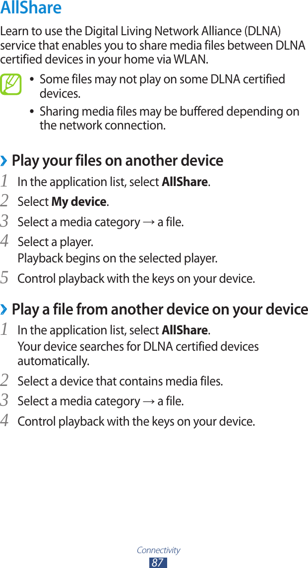 Connectivity87AllShareLearn to use the Digital Living Network Alliance (DLNA) service that enables you to share media files between DLNA certified devices in your home via WLAN.Some files may not play on some DLNA certified  ●devices.Sharing media files may be buffered depending on  ●the network connection.Play your files on another device ›In the application list, select 1 AllShare.Select 2 My device.Select a media category 3 → a file.Select a player.4 Playback begins on the selected player.Control playback with the keys on your device.5 Play a file from another device on your device ›In the application list, select 1 AllShare.Your device searches for DLNA certified devices automatically.Select a device that contains media files.2 Select a media category 3 → a file.Control playback with the keys on your device.4 
