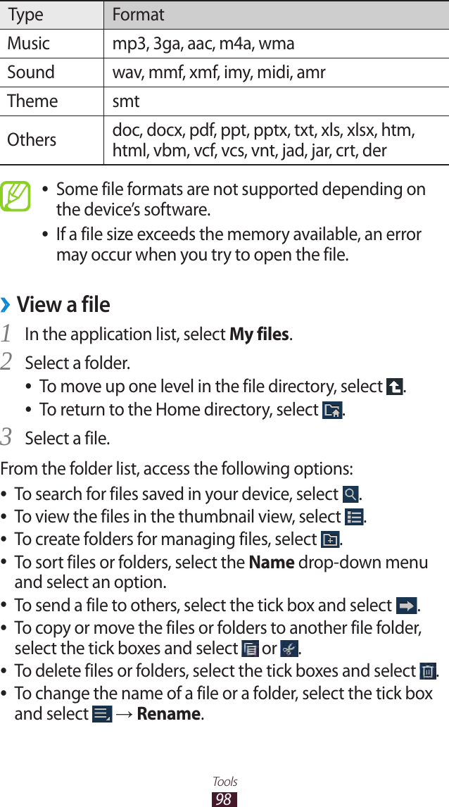98ToolsType FormatMusic mp3, 3ga, aac, m4a, wmaSound wav, mmf, xmf, imy, midi, amrTheme smtOthers doc, docx, pdf, ppt, pptx, txt, xls, xlsx, htm, html, vbm, vcf, vcs, vnt, jad, jar, crt, derSome file formats are not supported depending on  ●the device’s software.If a file size exceeds the memory available, an error  ●may occur when you try to open the file.View a file ›In the application list, select 1 My files.Select a folder.2 To move up one level in the file directory, select  ●.To return to the Home directory, select  ●.Select a file.3 From the folder list, access the following options:To search for files saved in your device, select  ●.To view the files in the thumbnail view, select  ●.To create folders for managing files, select  ●.To sort files or folders, select the  ●Name drop-down menu and select an option.To send a file to others, select the tick box and select  ●.To copy or move the files or folders to another file folder,  ●select the tick boxes and select   or  .To delete files or folders, select the tick boxes and select  ●.To change the name of a file or a folder, select the tick box  ●and select   → Rename.