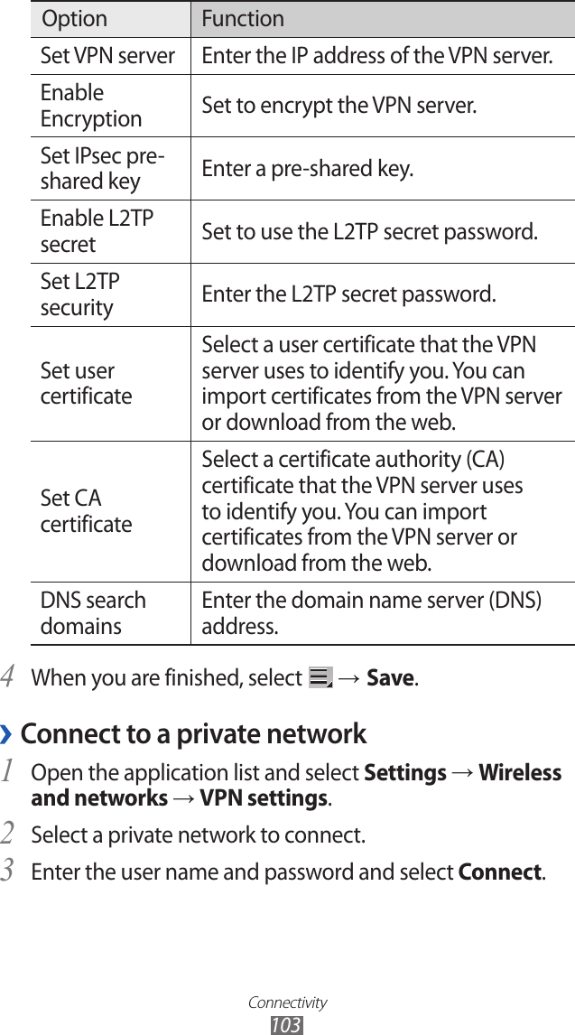 Connectivity103Option FunctionSet VPN server Enter the IP address of the VPN server.Enable Encryption Set to encrypt the VPN server.Set IPsec pre-shared key Enter a pre-shared key.Enable L2TP secret Set to use the L2TP secret password.Set L2TP security Enter the L2TP secret password.Set user certificateSelect a user certificate that the VPN server uses to identify you. You can import certificates from the VPN server or download from the web.Set CA certificateSelect a certificate authority (CA) certificate that the VPN server uses to identify you. You can import certificates from the VPN server or download from the web.DNS search domainsEnter the domain name server (DNS) address.When you are finished, select 4  → Save.Connect to a private network ›Open the application list and select 1 Settings → Wireless and networks → VPN settings.Select a private network to connect.2 Enter the user name and password and select 3 Connect.