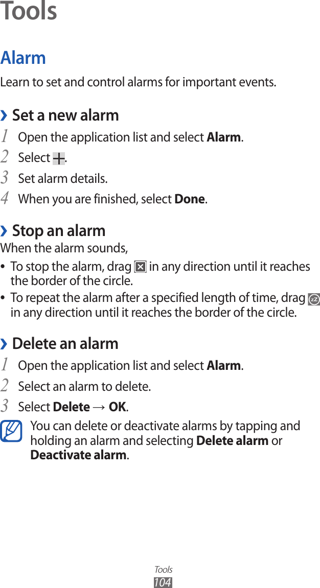 Tools104ToolsAlarmLearn to set and control alarms for important events.Set a new alarm ›Open the application list and select 1 Alarm.Select 2 .Set alarm details.3 When you are finished, select 4 Done.Stop an alarm ›When the alarm sounds,To stop the alarm, drag  ● in any direction until it reaches the border of the circle.To repeat the alarm after a specified length of time, drag  ● in any direction until it reaches the border of the circle.Delete an alarm ›Open the application list and select 1 Alarm.Select an alarm to delete.2 Select 3 Delete → OK.You can delete or deactivate alarms by tapping and holding an alarm and selecting Delete alarm or Deactivate alarm.
