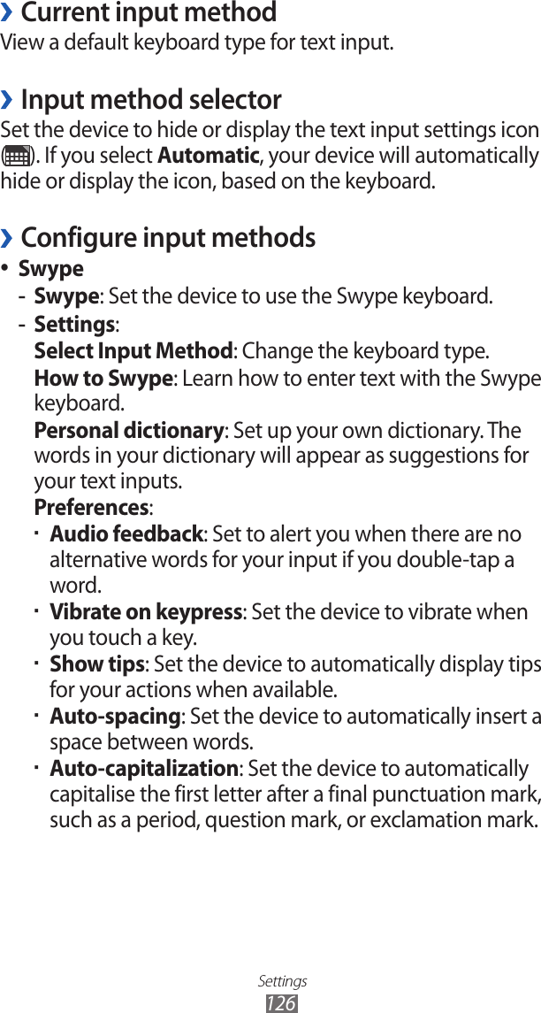 Settings126Current input method ›View a default keyboard type for text input.Input method selector ›Set the device to hide or display the text input settings icon  (). If you select Automatic, your device will automatically hide or display the icon, based on the keyboard.Configure input methods ›Swype ●Swype -: Set the device to use the Swype keyboard.Settings -: Select Input Method: Change the keyboard type.How to Swype: Learn how to enter text with the Swype keyboard.Personal dictionary: Set up your own dictionary. The words in your dictionary will appear as suggestions for your text inputs.Preferences:Audio feedback ▪: Set to alert you when there are no alternative words for your input if you double-tap a word.Vibrate on keypress ▪: Set the device to vibrate when you touch a key.Show tips ▪: Set the device to automatically display tips for your actions when available.Auto-spacing ▪: Set the device to automatically insert a space between words.Auto-capitalization ▪: Set the device to automatically capitalise the first letter after a final punctuation mark, such as a period, question mark, or exclamation mark.