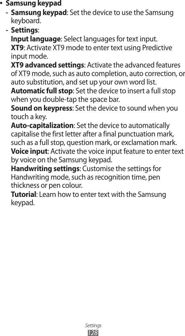 Settings128Samsung keypad ●Samsung keypad -: Set the device to use the Samsung keyboard.Settings -:Input language: Select languages for text input.XT9: Activate XT9 mode to enter text using Predictive input mode.XT9 advanced settings: Activate the advanced features of XT9 mode, such as auto completion, auto correction, or auto substitution, and set up your own word list.Automatic full stop: Set the device to insert a full stop when you double-tap the space bar.Sound on keypress: Set the device to sound when you touch a key.Auto-capitalization: Set the device to automatically capitalise the first letter after a final punctuation mark, such as a full stop, question mark, or exclamation mark.Voice input: Activate the voice input feature to enter text by voice on the Samsung keypad.Handwriting settings: Customise the settings for Handwriting mode, such as recognition time, pen thickness or pen colour.Tutorial: Learn how to enter text with the Samsung keypad.