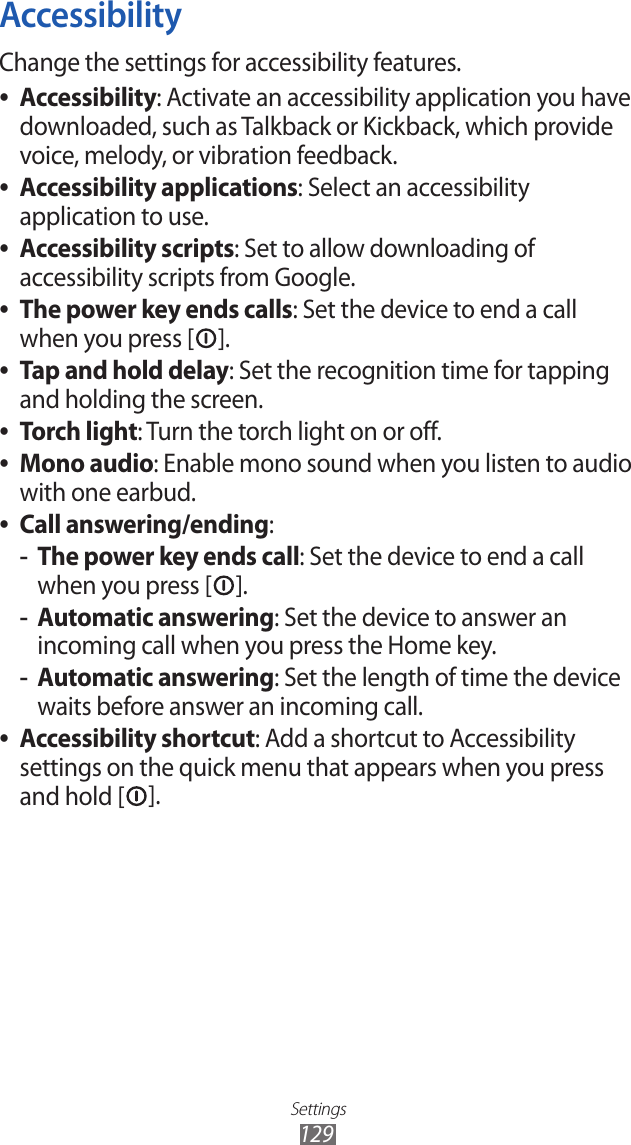 Settings129AccessibilityChange the settings for accessibility features.Accessibility ●: Activate an accessibility application you have downloaded, such as Talkback or Kickback, which provide voice, melody, or vibration feedback.Accessibility applications ●: Select an accessibility application to use.Accessibility scripts ●: Set to allow downloading of accessibility scripts from Google.The power key ends calls ●: Set the device to end a call when you press [ ].Tap and hold delay ●: Set the recognition time for tapping and holding the screen.Torch light ●: Turn the torch light on or off.Mono audio ●: Enable mono sound when you listen to audio with one earbud.Call answering/ending ●:The power key ends call -: Set the device to end a call when you press [ ].Automatic answering -: Set the device to answer an incoming call when you press the Home key.Automatic answering -: Set the length of time the device waits before answer an incoming call.Accessibility shortcut ●: Add a shortcut to Accessibility settings on the quick menu that appears when you press and hold [ ].