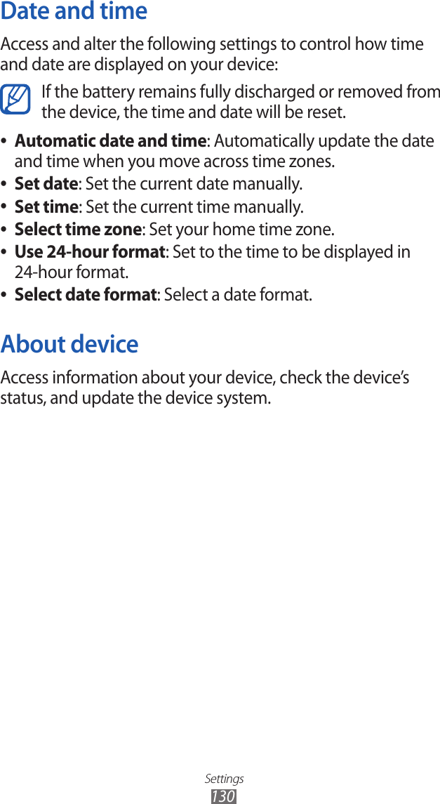 Settings130Date and timeAccess and alter the following settings to control how time and date are displayed on your device:If the battery remains fully discharged or removed from the device, the time and date will be reset.Automatic date and time ●: Automatically update the date and time when you move across time zones.Set date ●: Set the current date manually.Set time ●: Set the current time manually.Select time zone ●: Set your home time zone.Use 24-hour format ●: Set to the time to be displayed in 24-hour format.Select date format ●: Select a date format.About deviceAccess information about your device, check the device’s status, and update the device system.