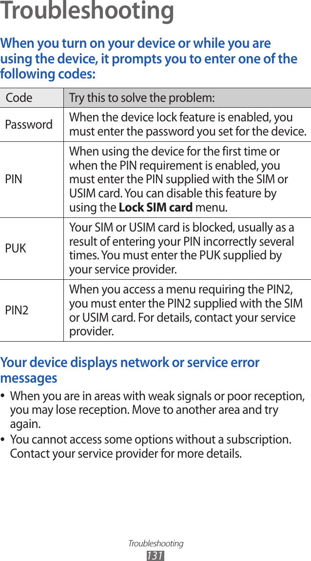 Troubleshooting131TroubleshootingWhen you turn on your device or while you are using the device, it prompts you to enter one of the following codes:Code Try this to solve the problem:Password When the device lock feature is enabled, you must enter the password you set for the device.PINWhen using the device for the first time or when the PIN requirement is enabled, you must enter the PIN supplied with the SIM or USIM card. You can disable this feature by using the Lock SIM card menu.PUKYour SIM or USIM card is blocked, usually as a result of entering your PIN incorrectly several times. You must enter the PUK supplied by your service provider. PIN2When you access a menu requiring the PIN2, you must enter the PIN2 supplied with the SIM or USIM card. For details, contact your service provider.Your device displays network or service error messagesWhen you are in areas with weak signals or poor reception,  ●you may lose reception. Move to another area and try again.You cannot access some options without a subscription.  ●Contact your service provider for more details.