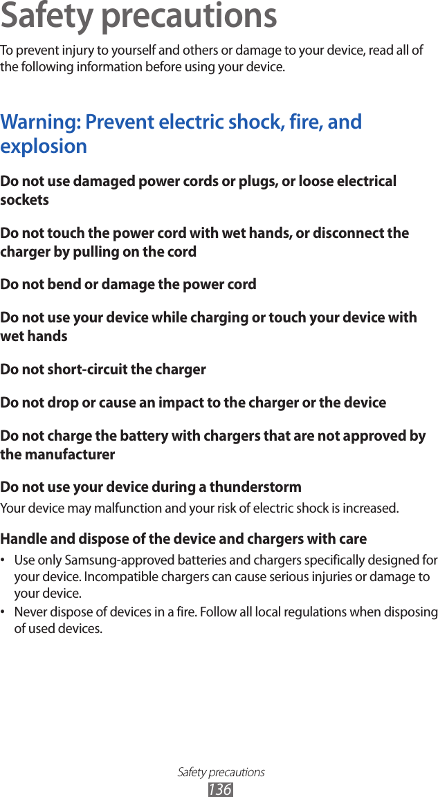 Safety precautions136Safety precautionsTo prevent injury to yourself and others or damage to your device, read all of the following information before using your device.Warning: Prevent electric shock, fire, and explosionDo not use damaged power cords or plugs, or loose electrical socketsDo not touch the power cord with wet hands, or disconnect the charger by pulling on the cordDo not bend or damage the power cordDo not use your device while charging or touch your device with wet handsDo not short-circuit the chargerDo not drop or cause an impact to the charger or the deviceDo not charge the battery with chargers that are not approved by the manufacturerDo not use your device during a thunderstormYour device may malfunction and your risk of electric shock is increased.Handle and dispose of the device and chargers with careUse only Samsung-approved batteries and chargers specifically designed for • your device. Incompatible chargers can cause serious injuries or damage to your device.Never dispose of devices in a fire. Follow all local regulations when disposing • of used devices.