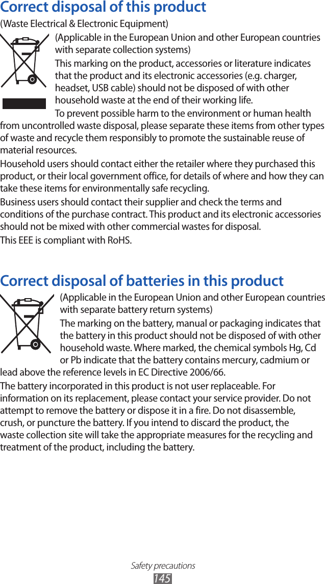 Safety precautions145Correct disposal of this product(Waste Electrical &amp; Electronic Equipment)(Applicable in the European Union and other European countries with separate collection systems)This marking on the product, accessories or literature indicates that the product and its electronic accessories (e.g. charger, headset, USB cable) should not be disposed of with other household waste at the end of their working life. To prevent possible harm to the environment or human health from uncontrolled waste disposal, please separate these items from other types of waste and recycle them responsibly to promote the sustainable reuse of material resources.Household users should contact either the retailer where they purchased this product, or their local government office, for details of where and how they can take these items for environmentally safe recycling.Business users should contact their supplier and check the terms and conditions of the purchase contract. This product and its electronic accessories should not be mixed with other commercial wastes for disposal.This EEE is compliant with RoHS.Correct disposal of batteries in this product(Applicable in the European Union and other European countries with separate battery return systems)The marking on the battery, manual or packaging indicates that the battery in this product should not be disposed of with other household waste. Where marked, the chemical symbols Hg, Cd or Pb indicate that the battery contains mercury, cadmium or lead above the reference levels in EC Directive 2006/66. The battery incorporated in this product is not user replaceable. For information on its replacement, please contact your service provider. Do not attempt to remove the battery or dispose it in a fire. Do not disassemble, crush, or puncture the battery. If you intend to discard the product, the waste collection site will take the appropriate measures for the recycling and treatment of the product, including the battery.