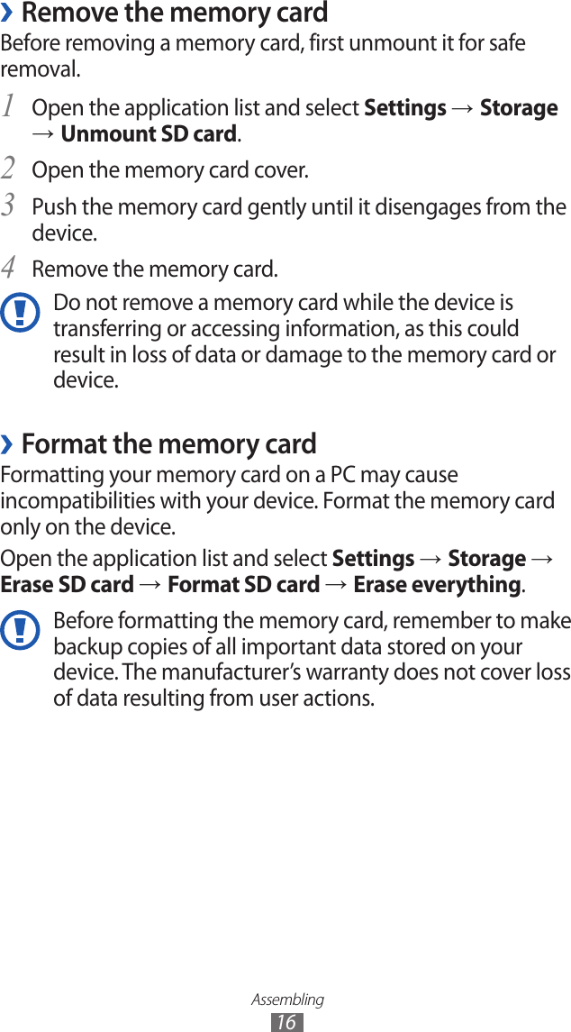 Assembling16Remove the memory card ›Before removing a memory card, first unmount it for safe removal.Open the application list and select 1 Settings → Storage → Unmount SD card.Open the memory card cover.2 Push the memory card gently until it disengages from the 3 device.Remove the memory card.4 Do not remove a memory card while the device is transferring or accessing information, as this could result in loss of data or damage to the memory card or device.Format the memory card ›Formatting your memory card on a PC may cause incompatibilities with your device. Format the memory card only on the device.Open the application list and select Settings → Storage → Erase SD card → Format SD card → Erase everything.Before formatting the memory card, remember to make backup copies of all important data stored on your device. The manufacturer’s warranty does not cover loss of data resulting from user actions.