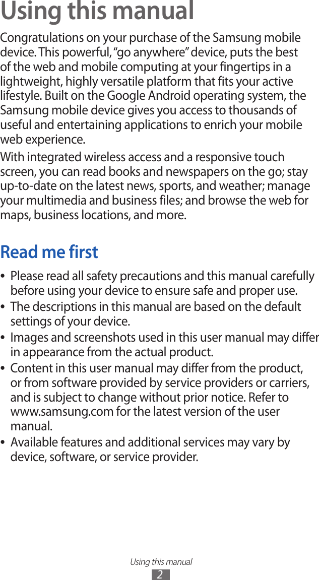 Using this manual2Using this manualCongratulations on your purchase of the Samsung mobile device. This powerful, “go anywhere” device, puts the best of the web and mobile computing at your fingertips in a lightweight, highly versatile platform that fits your active lifestyle. Built on the Google Android operating system, the Samsung mobile device gives you access to thousands of useful and entertaining applications to enrich your mobile web experience.With integrated wireless access and a responsive touch screen, you can read books and newspapers on the go; stay up-to-date on the latest news, sports, and weather; manage your multimedia and business files; and browse the web for maps, business locations, and more.Read me firstPlease read all safety precautions and this manual carefully  ●before using your device to ensure safe and proper use.The descriptions in this manual are based on the default  ●settings of your device. Images and screenshots used in this user manual may differ  ●in appearance from the actual product.Content in this user manual may differ from the product,  ●or from software provided by service providers or carriers, and is subject to change without prior notice. Refer to www.samsung.com for the latest version of the user manual.Available features and additional services may vary by  ●device, software, or service provider.