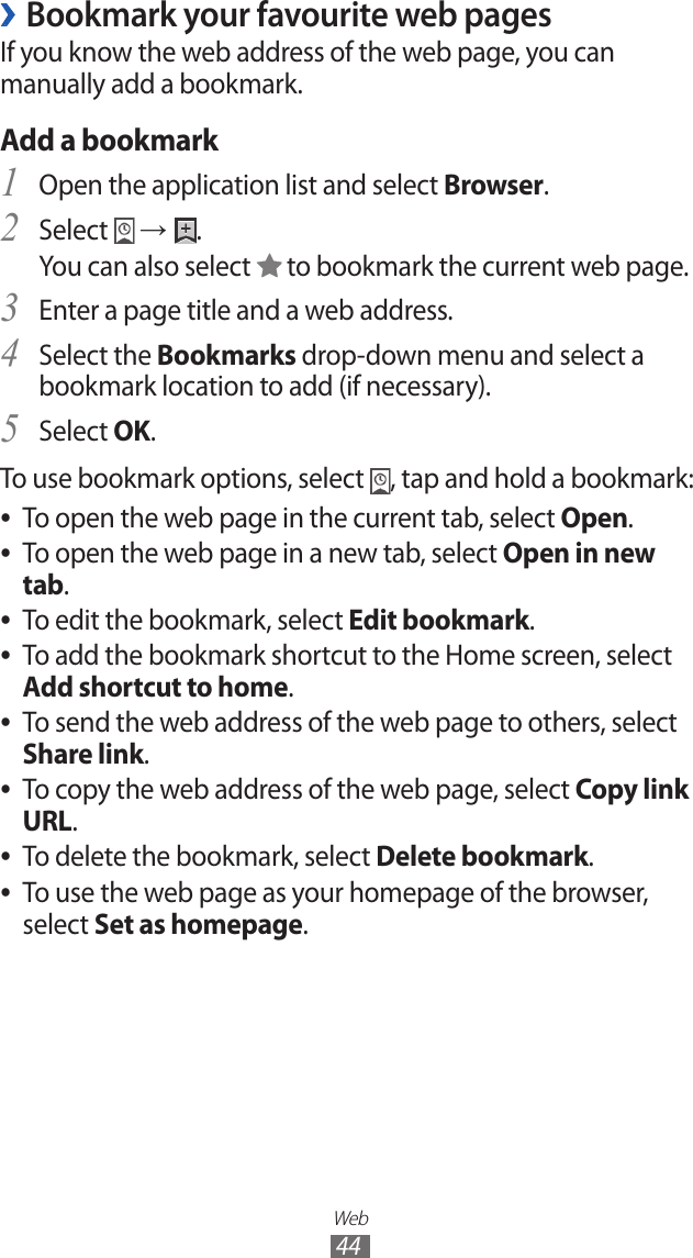 Web44Bookmark your favourite web pages ›If you know the web address of the web page, you can manually add a bookmark.Add a bookmarkOpen the application list and select 1 Browser.Select 2  → .You can also select   to bookmark the current web page.Enter a page title and a web address.3 Select the 4 Bookmarks drop-down menu and select a bookmark location to add (if necessary).Select 5 OK.To use bookmark options, select  , tap and hold a bookmark: To open the web page in the current tab, select  ●Open.To open the web page in a new tab, select  ●Open in new tab.To edit the bookmark, select  ●Edit bookmark.To add the bookmark shortcut to the Home screen, select ● Add shortcut to home.To send the web address of the web page to others, select  ●Share link.To copy the web address of the web page, select  ●Copy link URL.To delete the bookmark, select  ●Delete bookmark.To use the web page as your homepage of the browser,  ●select Set as homepage.