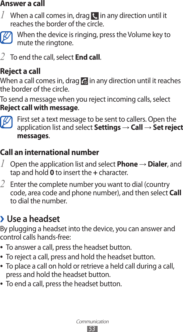 Communication53Answer a call1 When a call comes in, drag   in any direction until it reaches the border of the circle.When the device is ringing, press the Volume key to mute the ringtone.To end the call, select 2 End call.Reject a callWhen a call comes in, drag   in any direction until it reaches the border of the circle.To send a message when you reject incoming calls, select Reject call with message.First set a text message to be sent to callers. Open the application list and select Settings → Call → Set reject messages.Call an international numberOpen the application list and select 1 Phone → Dialer, and tap and hold 0 to insert the + character. Enter the complete number you want to dial (country 2 code, area code and phone number), and then select Call to dial the number.Use a headset ›By plugging a headset into the device, you can answer and control calls hands-free:To answer a call, press the headset button. ●To reject a call, press and hold the headset button. ●To place a call on hold or retrieve a held call during a call,  ●press and hold the headset button.To end a call, press the headset button.  ●