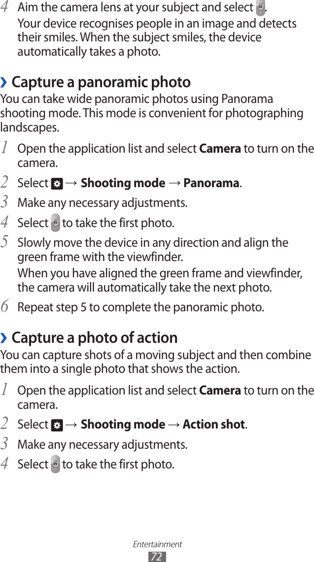 Entertainment72Aim the camera lens at your subject and select 4 .Your device recognises people in an image and detects their smiles. When the subject smiles, the device automatically takes a photo.Capture a panoramic photo ›You can take wide panoramic photos using Panorama shooting mode. This mode is convenient for photographing landscapes.Open the application list and select 1 Camera to turn on the camera.Select 2  → Shooting mode → Panorama.Make any necessary adjustments.3 Select 4  to take the first photo.Slowly move the device in any direction and align the 5 green frame with the viewfinder.When you have aligned the green frame and viewfinder, the camera will automatically take the next photo.Repeat step 5 to complete the panoramic photo.6 Capture a photo of action ›You can capture shots of a moving subject and then combine them into a single photo that shows the action.Open the application list and select 1 Camera to turn on the camera.Select 2  → Shooting mode → Action shot.Make any necessary adjustments.3 Select 4  to take the first photo.