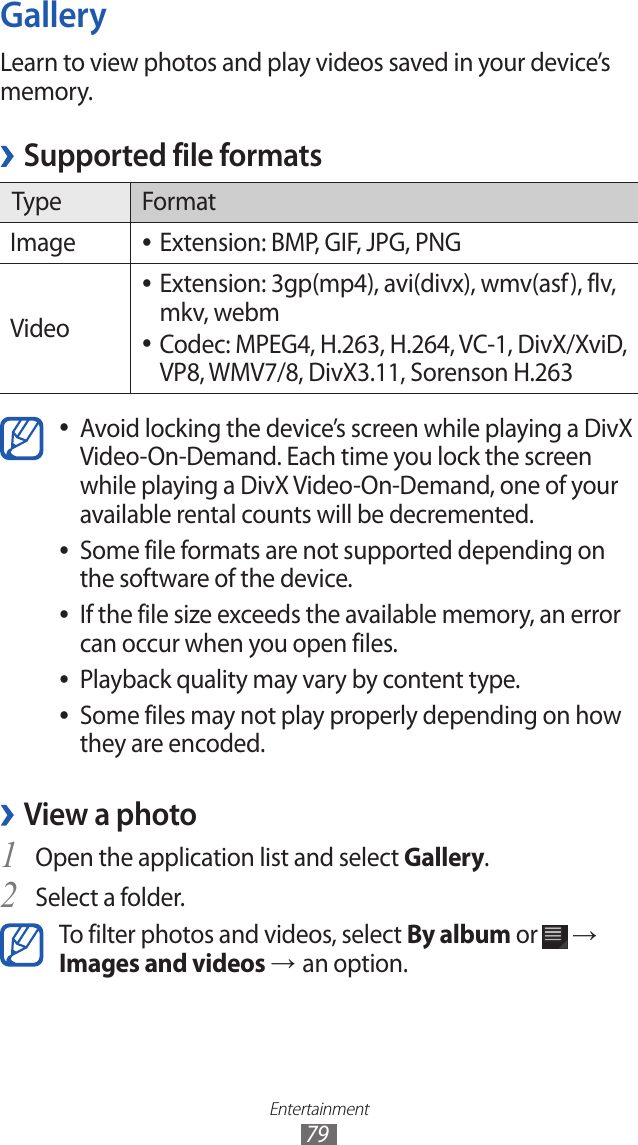 Entertainment79GalleryLearn to view photos and play videos saved in your device’s memory.Supported file formats ›Type FormatImage Extension: BMP, GIF, JPG, PNG ●VideoExtension: 3gp(mp4), avi(divx), wmv(asf), flv,  ●mkv, webmCodec: MPEG4, H.263, H.264, VC-1, DivX/XviD,  ●VP8, WMV7/8, DivX3.11, Sorenson H.263Avoid locking the device’s screen while playing a DivX  ●Video-On-Demand. Each time you lock the screen while playing a DivX Video-On-Demand, one of your available rental counts will be decremented.Some file formats are not supported depending on  ●the software of the device.If the file size exceeds the available memory, an error  ●can occur when you open files.Playback quality may vary by content type. ●Some files may not play properly depending on how  ●they are encoded.View a photo ›Open the application list and select 1 Gallery.Select a folder.2 To filter photos and videos, select By album or   → Images and videos → an option.
