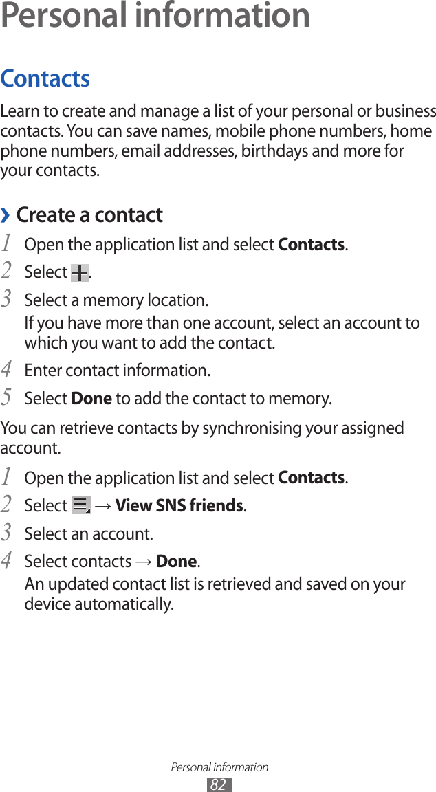 Personal information82Personal informationContactsLearn to create and manage a list of your personal or business contacts. You can save names, mobile phone numbers, home phone numbers, email addresses, birthdays and more for your contacts. ›Create a contactOpen the application list and select 1 Contacts.Select 2 .Select a memory location.3 If you have more than one account, select an account to which you want to add the contact.Enter contact information.4 Select 5 Done to add the contact to memory.You can retrieve contacts by synchronising your assigned account.Open the application list and select 1 Contacts.Select 2  → View SNS friends.Select an account.3 Select contacts 4 → Done.An updated contact list is retrieved and saved on your device automatically.