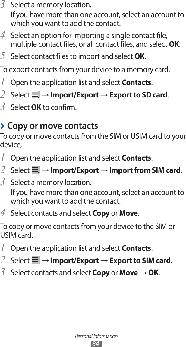 Personal information84Select a memory location.3 If you have more than one account, select an account to which you want to add the contact.Select an option for importing a single contact file, 4 multiple contact files, or all contact files, and select OK.Select contact files to import and select 5 OK.To export contacts from your device to a memory card,Open the application list and select 1 Contacts.Select 2  → Import/Export → Export to SD card.Select 3 OK to confirm.Copy or move contacts ›To copy or move contacts from the SIM or USIM card to your device,Open the application list and select 1 Contacts.Select 2  → Import/Export → Import from SIM card.Select a memory location.3 If you have more than one account, select an account to which you want to add the contact.Select contacts and select 4 Copy or Move.To copy or move contacts from your device to the SIM or USIM card,Open the application list and select 1 Contacts.Select 2  → Import/Export → Export to SIM card.Select contacts and select 3 Copy or Move → OK.