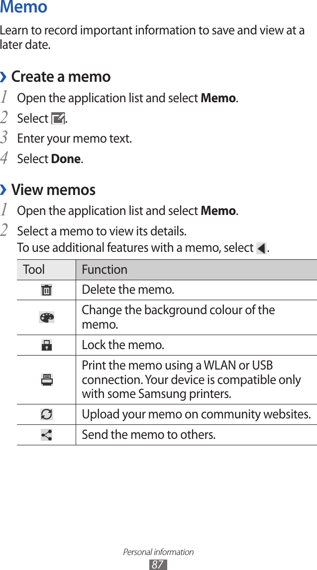 Personal information87MemoLearn to record important information to save and view at a later date. Create a memo ›Open the application list and select 1 Memo.Select 2 .Enter your memo text.3 Select 4 Done.View memos ›Open the application list and select 1 Memo.Select a memo to view its details.2 To use additional features with a memo, select  .Tool FunctionDelete the memo.Change the background colour of the memo.Lock the memo.Print the memo using a WLAN or USB connection. Your device is compatible only with some Samsung printers.Upload your memo on community websites.Send the memo to others.