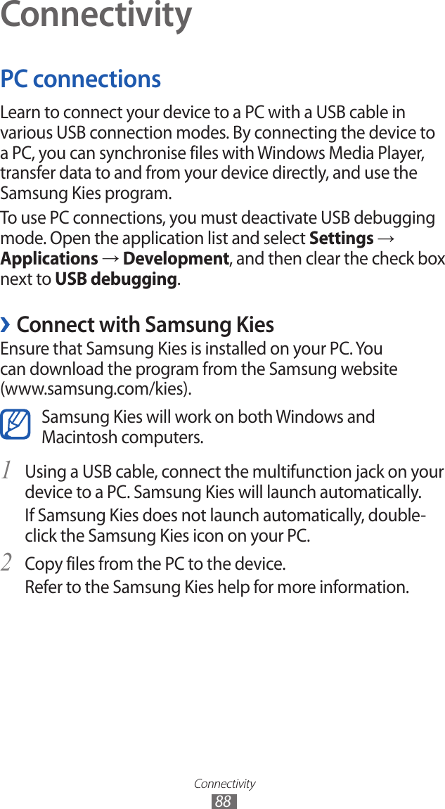 Connectivity88ConnectivityPC connectionsLearn to connect your device to a PC with a USB cable in various USB connection modes. By connecting the device to a PC, you can synchronise files with Windows Media Player, transfer data to and from your device directly, and use the Samsung Kies program.To use PC connections, you must deactivate USB debugging mode. Open the application list and select Settings → Applications → Development, and then clear the check box next to USB debugging. ›Connect with Samsung KiesEnsure that Samsung Kies is installed on your PC. You can download the program from the Samsung website (www.samsung.com/kies).Samsung Kies will work on both Windows and Macintosh computers.Using a USB cable, connect the multifunction jack on your 1 device to a PC. Samsung Kies will launch automatically.If Samsung Kies does not launch automatically, double-click the Samsung Kies icon on your PC.Copy files from the PC to the device.2 Refer to the Samsung Kies help for more information.