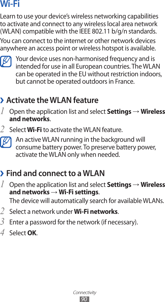 Connectivity90Wi-FiLearn to use your device’s wireless networking capabilities to activate and connect to any wireless local area network (WLAN) compatible with the IEEE 802.11 b/g/n standards.You can connect to the internet or other network devices anywhere an access point or wireless hotspot is available.Your device uses non-harmonised frequency and is intended for use in all European countries. The WLAN can be operated in the EU without restriction indoors, but cannot be operated outdoors in France. ›Activate the WLAN featureOpen the application list and select 1 Settings → Wireless and networks.Select2  Wi-Fi to activate the WLAN feature.An active WLAN running in the background will consume battery power. To preserve battery power, activate the WLAN only when needed.Find and connect to a WLAN ›Open the application list and select 1 Settings → Wireless and networks → Wi-Fi settings. The device will automatically search for available WLANs. Select a network under 2 Wi-Fi networks.Enter a password for the network (if necessary).3 Select 4 OK.
