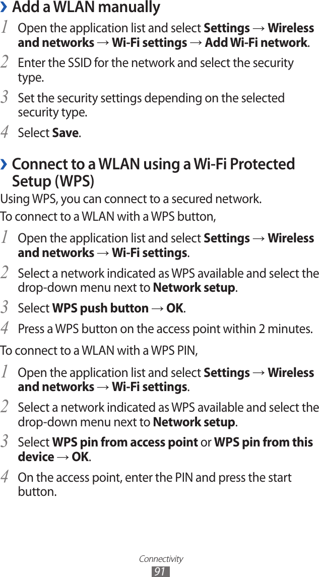 Connectivity91Add a WLAN manually ›Open the application list and select 1 Settings → Wireless and networks → Wi-Fi settings → Add Wi-Fi network.Enter the SSID for the network and select the security 2 type. Set the security settings depending on the selected 3 security type.Select 4 Save. ›Connect to a WLAN using a Wi-Fi Protected Setup (WPS)Using WPS, you can connect to a secured network. To connect to a WLAN with a WPS button,Open the application list and select 1 Settings → Wireless and networks → Wi-Fi settings.Select a network indicated as WPS available and select the 2 drop-down menu next to Network setup.Select 3 WPS push button → OK.Press a WPS button on the access point within 2 minutes.4 To connect to a WLAN with a WPS PIN,Open the application list and select 1 Settings → Wireless and networks → Wi-Fi settings.Select a network indicated as WPS available and select the 2 drop-down menu next to Network setup.Select 3 WPS pin from access point or WPS pin from this device → OK.On the access point, enter the PIN and press the start 4 button.