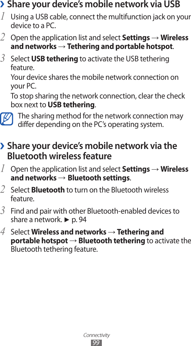 Connectivity99 ›Share your device’s mobile network via USBUsing a USB cable, connect the multifunction jack on your 1 device to a PC.Open the application list and select 2 Settings → Wireless and networks → Tethering and portable hotspot.Select 3 USB tethering to activate the USB tethering feature.Your device shares the mobile network connection on your PC.To stop sharing the network connection, clear the check box next to USB tethering.The sharing method for the network connection may differ depending on the PC’s operating system. ›Share your device’s mobile network via the Bluetooth wireless featureOpen the application list and select 1 Settings → Wireless and networks → Bluetooth settings.Select 2 Bluetooth to turn on the Bluetooth wireless feature.Find and pair with other Bluetooth-enabled devices to 3 share a network. ► p. 94Select 4 Wireless and networks → Tethering and portable hotspot → Bluetooth tethering to activate the Bluetooth tethering feature.