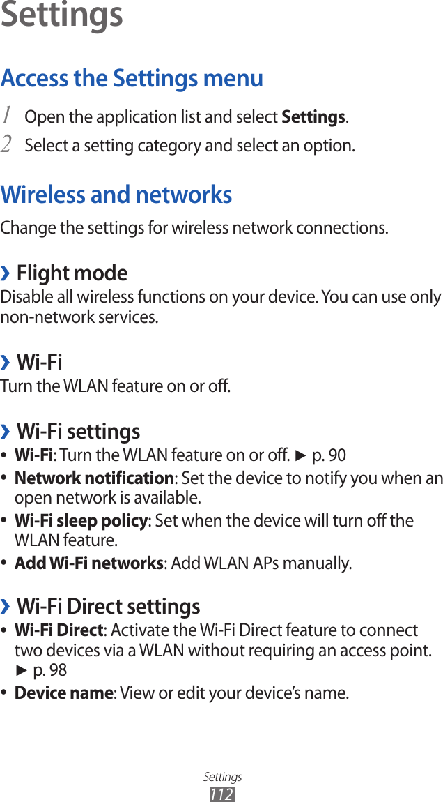 Settings112SettingsAccess the Settings menuOpen the application list and select 1 Settings.Select a setting category and select an option.2 Wireless and networksChange the settings for wireless network connections.Flight mode ›Disable all wireless functions on your device. You can use only non-network services. Wi-Fi ›Turn the WLAN feature on or off.Wi-Fi settings ›Wi-Fi ●: Turn the WLAN feature on or off. ► p. 90Network notification ●: Set the device to notify you when an open network is available.Wi-Fi sleep policy ●: Set when the device will turn off the WLAN feature.Add Wi-Fi networks ●: Add WLAN APs manually.Wi-Fi Direct settings ›Wi-Fi Direct ●: Activate the Wi-Fi Direct feature to connect two devices via a WLAN without requiring an access point. ► p. 98Device name ●: View or edit your device’s name.