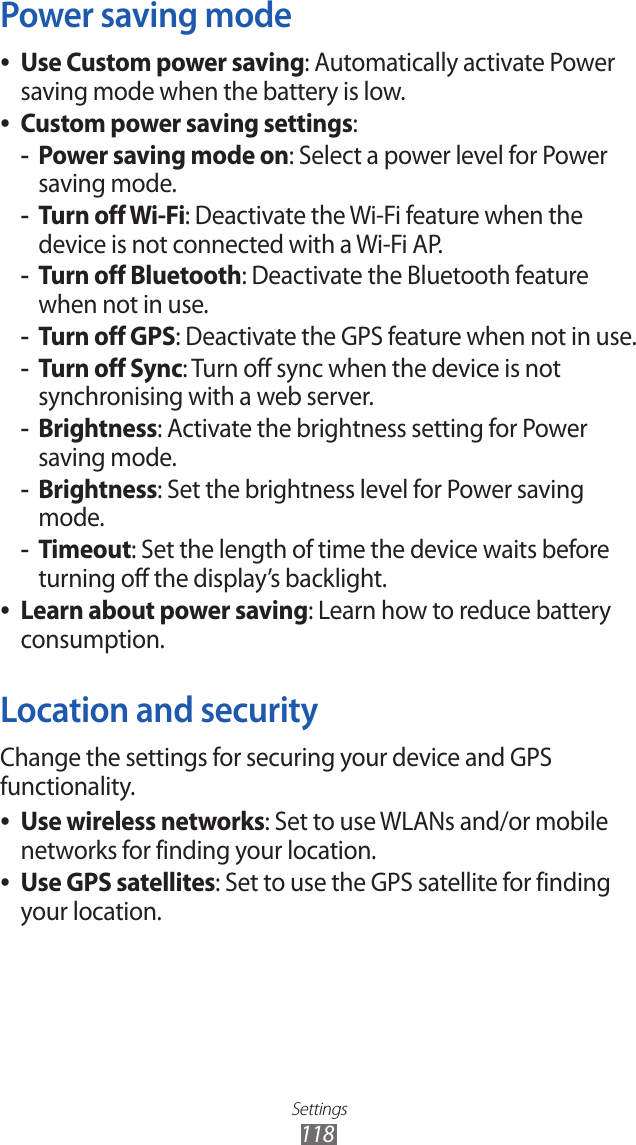 Settings118Power saving modeUse Custom power saving ●: Automatically activate Power saving mode when the battery is low.Custom power saving settings ●:Power saving mode on -: Select a power level for Power saving mode.Turn off Wi-Fi -: Deactivate the Wi-Fi feature when the device is not connected with a Wi-Fi AP.Turn off Bluetooth -: Deactivate the Bluetooth feature when not in use.Turn off GPS -: Deactivate the GPS feature when not in use.Turn off Sync -: Turn off sync when the device is not synchronising with a web server.Brightness -: Activate the brightness setting for Power saving mode.Brightness -: Set the brightness level for Power saving mode.Timeout -: Set the length of time the device waits before turning off the display’s backlight.Learn about power saving ●: Learn how to reduce battery consumption. Location and securityChange the settings for securing your device and GPS functionality.Use wireless networks ●: Set to use WLANs and/or mobile networks for finding your location.Use GPS satellites ●: Set to use the GPS satellite for finding your location.