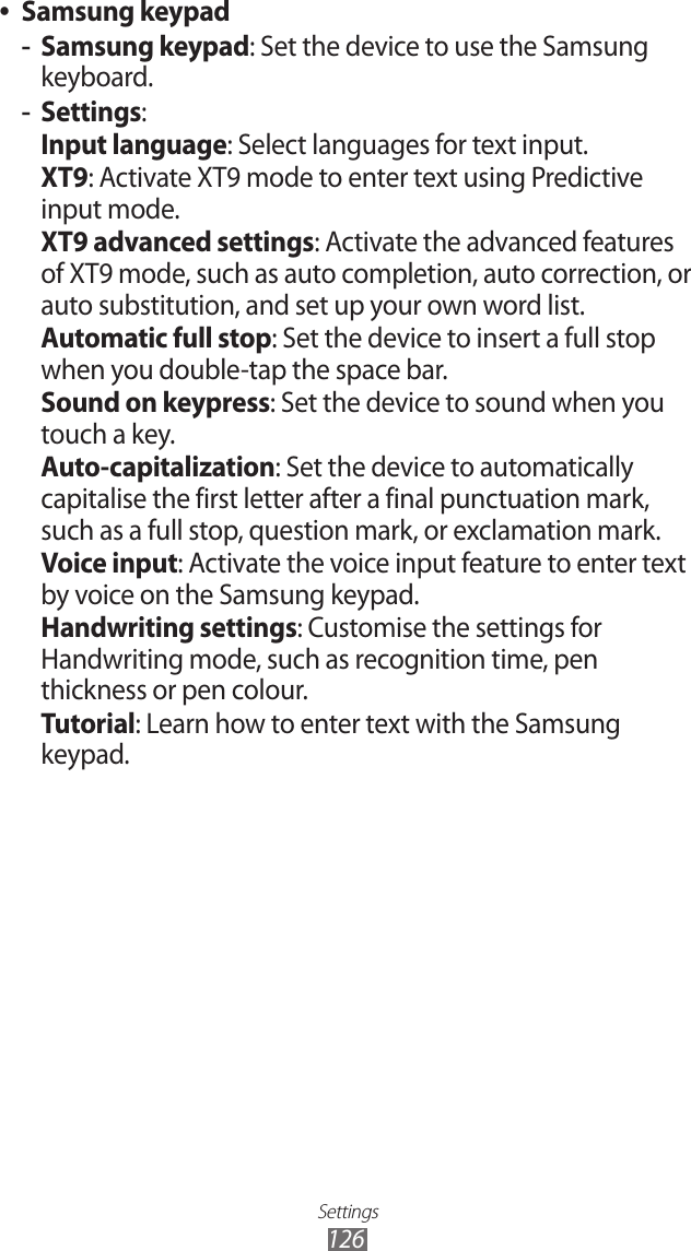 Settings126Samsung keypad ●Samsung keypad -: Set the device to use the Samsung keyboard.Settings -:Input language: Select languages for text input.XT9: Activate XT9 mode to enter text using Predictive input mode.XT9 advanced settings: Activate the advanced features of XT9 mode, such as auto completion, auto correction, or auto substitution, and set up your own word list.Automatic full stop: Set the device to insert a full stop when you double-tap the space bar.Sound on keypress: Set the device to sound when you touch a key.Auto-capitalization: Set the device to automatically capitalise the first letter after a final punctuation mark, such as a full stop, question mark, or exclamation mark.Voice input: Activate the voice input feature to enter text by voice on the Samsung keypad.Handwriting settings: Customise the settings for Handwriting mode, such as recognition time, pen thickness or pen colour.Tutorial: Learn how to enter text with the Samsung keypad.