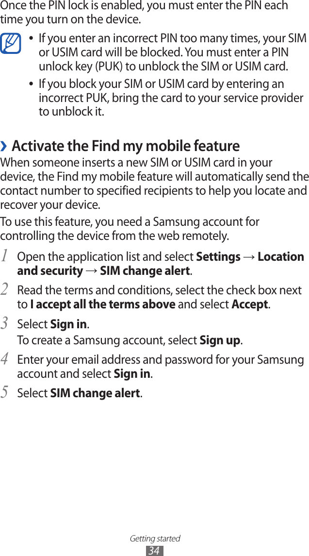 Getting started34Once the PIN lock is enabled, you must enter the PIN each time you turn on the device.If you enter an incorrect PIN too many times, your SIM  ●or USIM card will be blocked. You must enter a PIN unlock key (PUK) to unblock the SIM or USIM card.If you block your SIM or USIM card by entering an  ●incorrect PUK, bring the card to your service provider to unblock it. ›Activate the Find my mobile featureWhen someone inserts a new SIM or USIM card in your device, the Find my mobile feature will automatically send the contact number to specified recipients to help you locate and recover your device. To use this feature, you need a Samsung account for controlling the device from the web remotely.Open the application list and select 1 Settings → Location and security → SIM change alert.Read the terms and conditions, select the check box next 2 to I accept all the terms above and select Accept.Select 3 Sign in.To create a Samsung account, select Sign up.Enter your email address and password for your Samsung 4 account and select Sign in.Select 5 SIM change alert.