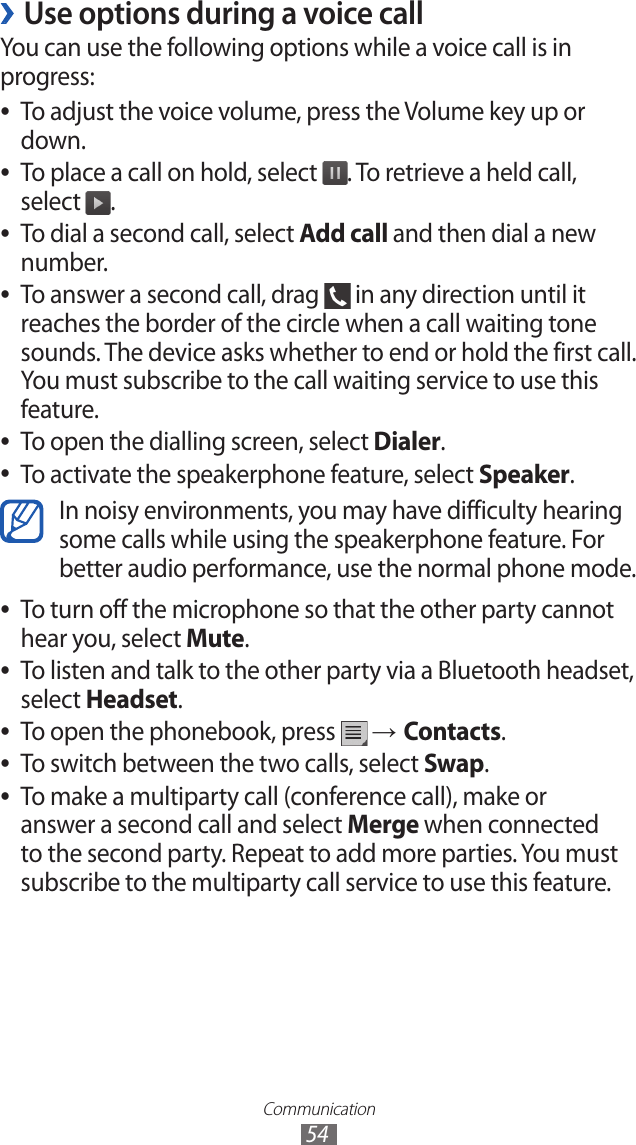 Communication54Use options during a voice call ›You can use the following options while a voice call is in progress:To adjust the voice volume, press the Volume key up or  ●down.To place a call on hold, select  ●. To retrieve a held call, select  . To dial a second call, select  ●Add call and then dial a new number.To answer a second call, drag  ● in any direction until it reaches the border of the circle when a call waiting tone sounds. The device asks whether to end or hold the first call. You must subscribe to the call waiting service to use this feature.To open the dialling screen, select  ●Dialer.To activate the speakerphone feature, select  ●Speaker.In noisy environments, you may have difficulty hearing some calls while using the speakerphone feature. For better audio performance, use the normal phone mode.To turn off the microphone so that the other party cannot  ●hear you, select Mute. To listen and talk to the other party via a Bluetooth headset,  ●select Headset.To open the phonebook, press  ● → Contacts.To switch between the two calls, select  ●Swap.To make a multiparty call (conference call), make or  ●answer a second call and select Merge when connected to the second party. Repeat to add more parties. You must subscribe to the multiparty call service to use this feature.