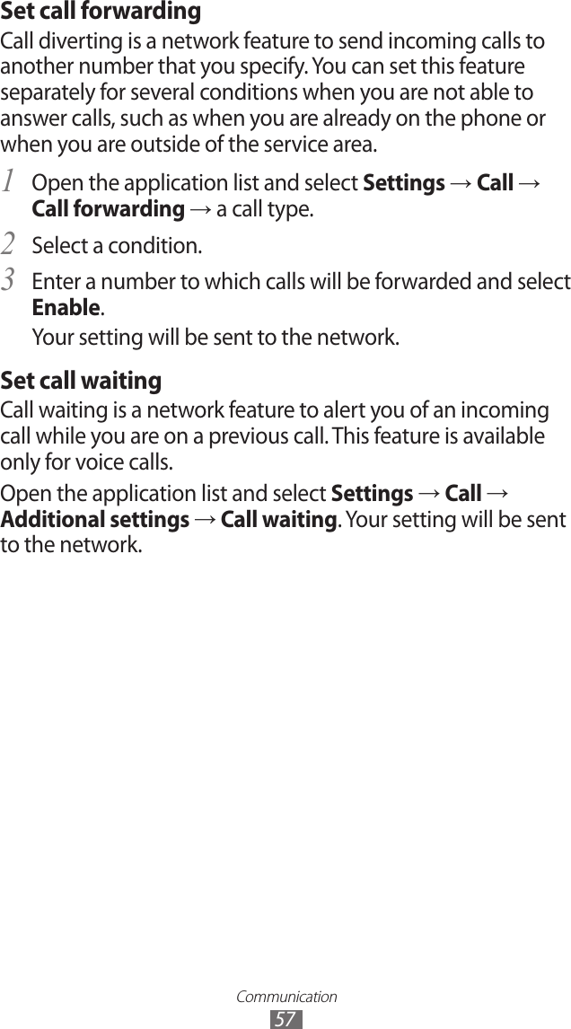 Communication57Set call forwardingCall diverting is a network feature to send incoming calls to another number that you specify. You can set this feature separately for several conditions when you are not able to answer calls, such as when you are already on the phone or when you are outside of the service area.Open the application list and select 1 Settings → Call → Call forwarding → a call type.Select a condition.2 Enter a number to which calls will be forwarded and select 3 Enable.Your setting will be sent to the network.Set call waitingCall waiting is a network feature to alert you of an incoming call while you are on a previous call. This feature is available only for voice calls.Open the application list and select Settings → Call → Additional settings → Call waiting. Your setting will be sent to the network.