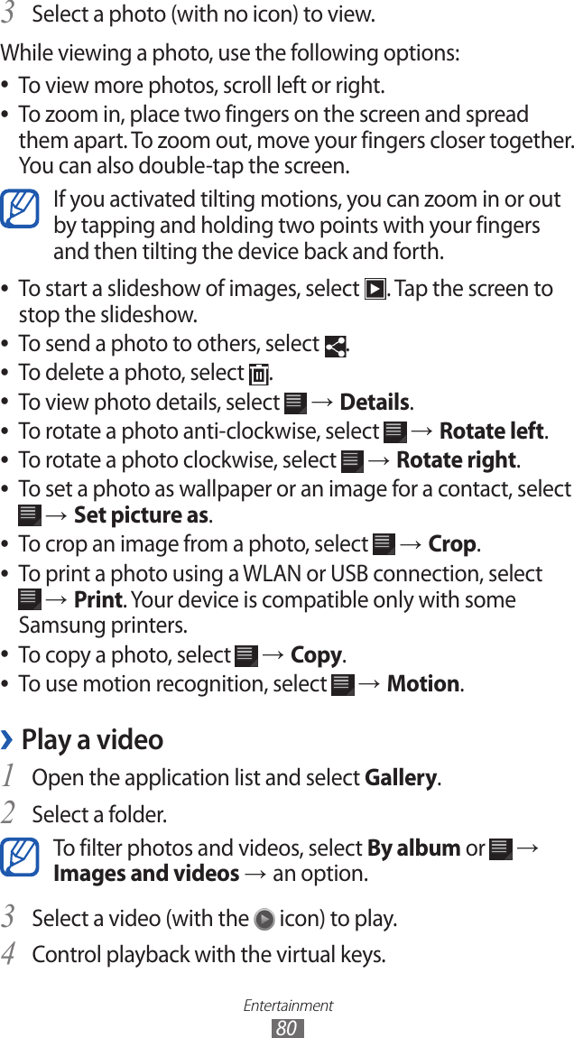Entertainment80Select a photo (with no icon) to view.3 While viewing a photo, use the following options:To view more photos, scroll left or right. ●To zoom in, place two fingers on the screen and spread  ●them apart. To zoom out, move your fingers closer together. You can also double-tap the screen.If you activated tilting motions, you can zoom in or out by tapping and holding two points with your fingers and then tilting the device back and forth.To start a slideshow of images, select  ●. Tap the screen to stop the slideshow.To send a photo to others, select  ●.To delete a photo, select  ●.To view photo details, select  ● → Details.To rotate a photo anti-clockwise, select  ● → Rotate left.To rotate a photo clockwise, select  ● → Rotate right.To set a photo as wallpaper or an image for a contact, select  ● → Set picture as.To crop an image from a photo, select  ● → Crop.To print a photo using a WLAN or USB connection, select  ● → Print. Your device is compatible only with some Samsung printers.To copy a photo, select  ● → Copy.To use motion recognition, select  ● → Motion.Play a video ›Open the application list and select 1 Gallery.Select a folder.2 To filter photos and videos, select By album or   → Images and videos → an option.Select a video (with the 3  icon) to play.Control playback with the virtual keys.4 