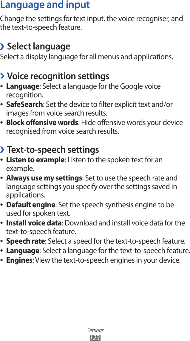 Settings123Language and inputChange the settings for text input, the voice recogniser, and the text-to-speech feature. ›Select languageSelect a display language for all menus and applications.Voice recognition settings ›Language ●: Select a language for the Google voice recognition.SafeSearch ●: Set the device to filter explicit text and/or images from voice search results.Block offensive words ●: Hide offensive words your device recognised from voice search results.Text-to-speech settings ›Listen to example ●: Listen to the spoken text for an example.Always use my settings ●: Set to use the speech rate and language settings you specify over the settings saved in applications.Default engine ●: Set the speech synthesis engine to be used for spoken text.Install voice data ●: Download and install voice data for the text-to-speech feature.Speech rate ●: Select a speed for the text-to-speech feature.Language ●: Select a language for the text-to-speech feature.Engines ●: View the text-to-speech engines in your device.