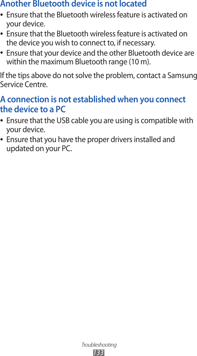 Troubleshooting133Another Bluetooth device is not locatedEnsure that the Bluetooth wireless feature is activated on  ●your device.Ensure that the Bluetooth wireless feature is activated on  ●the device you wish to connect to, if necessary.Ensure that your device and the other Bluetooth device are  ●within the maximum Bluetooth range (10 m).If the tips above do not solve the problem, contact a Samsung Service Centre.A connection is not established when you connect the device to a PCEnsure that the USB cable you are using is compatible with  ●your device.Ensure that you have the proper drivers installed and  ●updated on your PC.