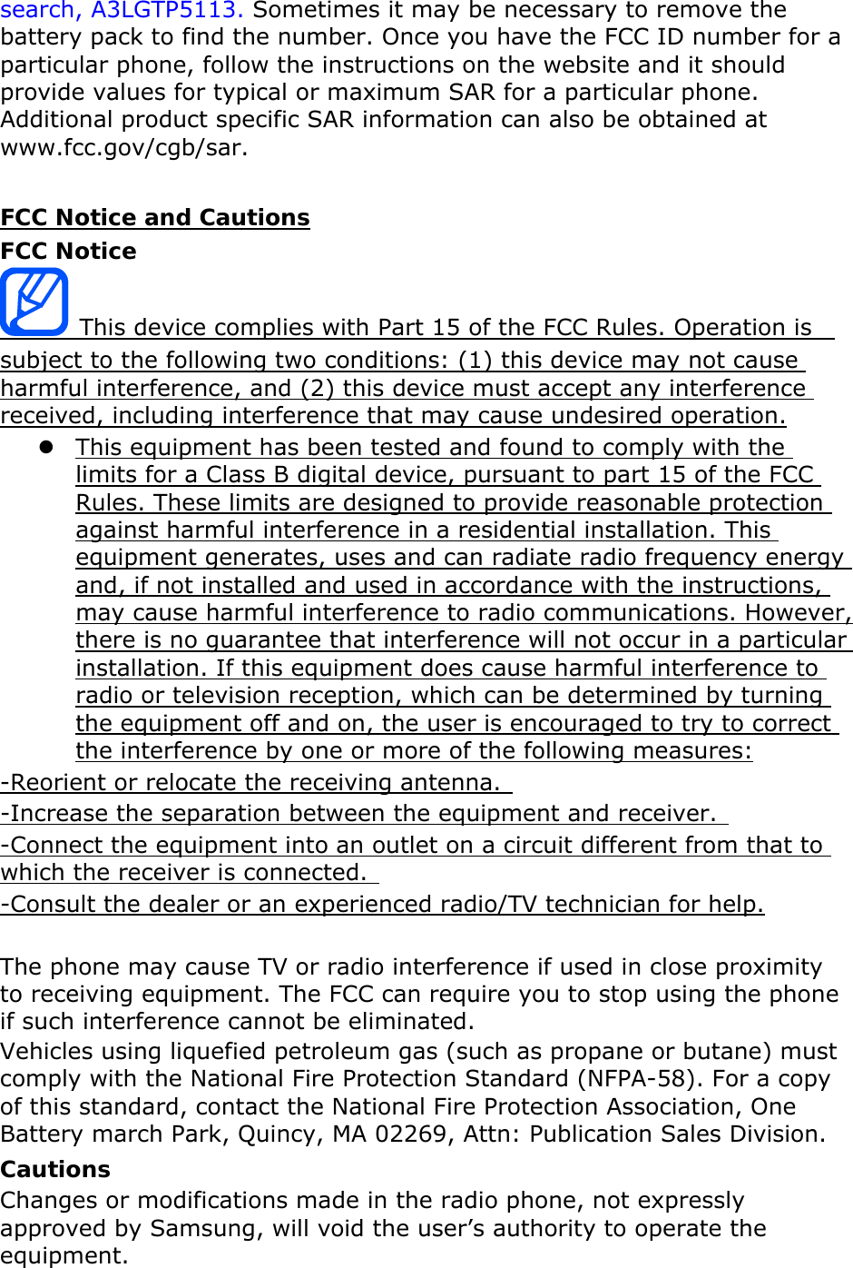search, A3LGTP5113. Sometimes it may be necessary to remove the battery pack to find the number. Once you have the FCC ID number for a particular phone, follow the instructions on the website and it should provide values for typical or maximum SAR for a particular phone. Additional product specific SAR information can also be obtained at www.fcc.gov/cgb/sar.  FCC Notice and Cautions FCC Notice  This device complies with Part 15 of the FCC Rules. Operation is   subject to the following two conditions: (1) this device may not cause harmful interference, and (2) this device must accept any interference received, including interference that may cause undesired operation. z This equipment has been tested and found to comply with the limits for a Class B digital device, pursuant to part 15 of the FCC Rules. These limits are designed to provide reasonable protection against harmful interference in a residential installation. This equipment generates, uses and can radiate radio frequency energy and, if not installed and used in accordance with the instructions, may cause harmful interference to radio communications. However, there is no guarantee that interference will not occur in a particular installation. If this equipment does cause harmful interference to radio or television reception, which can be determined by turning the equipment off and on, the user is encouraged to try to correct the interference by one or more of the following measures: -Reorient or relocate the receiving antenna.   -Increase the separation between the equipment and receiver.   -Connect the equipment into an outlet on a circuit different from that to which the receiver is connected.   -Consult the dealer or an experienced radio/TV technician for help.  The phone may cause TV or radio interference if used in close proximity to receiving equipment. The FCC can require you to stop using the phone if such interference cannot be eliminated. Vehicles using liquefied petroleum gas (such as propane or butane) must comply with the National Fire Protection Standard (NFPA-58). For a copy of this standard, contact the National Fire Protection Association, One Battery march Park, Quincy, MA 02269, Attn: Publication Sales Division. Cautions Changes or modifications made in the radio phone, not expressly approved by Samsung, will void the user’s authority to operate the equipment. 