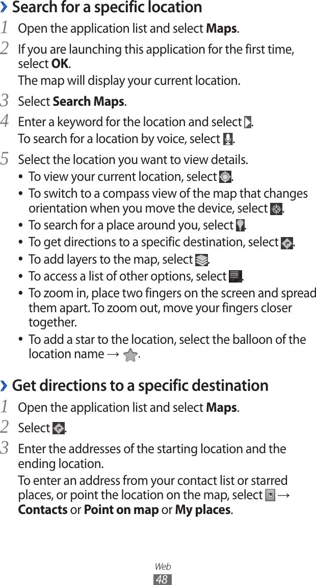 Web48Search for a specific location ›Open the application list and select 1 Maps.If you are launching this application for the first time, 2 select OK.The map will display your current location.Select 3 Search Maps.Enter a keyword for the location and select 4 .To search for a location by voice, select  .Select the location you want to view details.5 To view your current location, select  ●.To switch to a compass view of the map that changes  ●orientation when you move the device, select  .To search for a place around you, select  ●.To get directions to a specific destination, select  ●.To add layers to the map, select  ●.To access a list of other options, select  ●.To zoom in, place two fingers on the screen and spread  ●them apart. To zoom out, move your fingers closer together.To add a star to the location, select the balloon of the  ●location name →  .Get directions to a specific destination ›Open the application list and select 1 Maps.Select 2 .Enter the addresses of the starting location and the 3 ending location.To enter an address from your contact list or starred places, or point the location on the map, select   → Contacts or Point on map or My places.