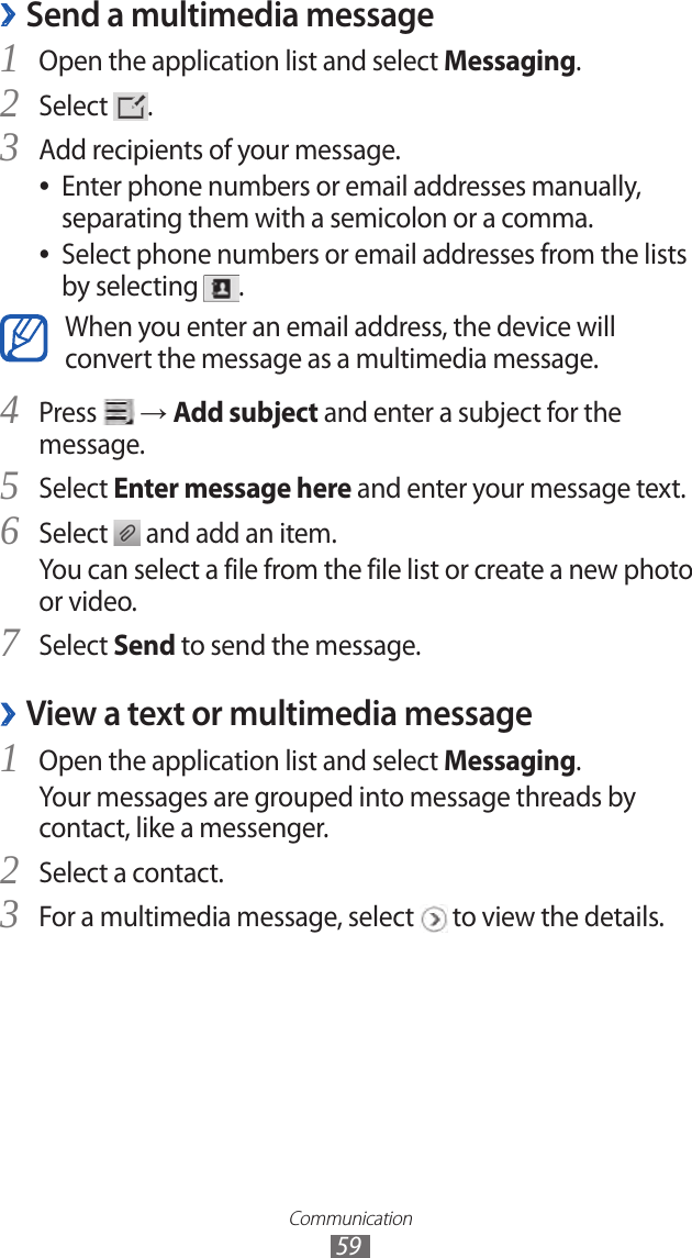 Communication59Send a multimedia message ›1 Open the application list and select Messaging.Select 2 .Add recipients of your message.3 Enter phone numbers or email addresses manually,  ●separating them with a semicolon or a comma.Select phone numbers or email addresses from the lists  ●by selecting  .When you enter an email address, the device will convert the message as a multimedia message.Press 4  → Add subject and enter a subject for the message.Select 5 Enter message here and enter your message text.Select 6  and add an item.You can select a file from the file list or create a new photo or video.Select 7 Send to send the message.View a text or multimedia message ›1 Open the application list and select Messaging.Your messages are grouped into message threads by contact, like a messenger.Select a contact.2 For a multimedia message, select 3  to view the details.
