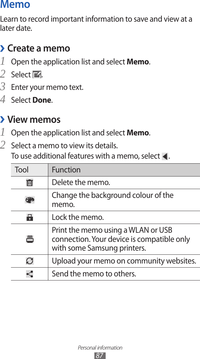 Personal information87MemoLearn to record important information to save and view at a later date. Create a memo ›Open the application list and select 1 Memo.Select 2 .Enter your memo text.3 Select 4 Done.View memos ›Open the application list and select 1 Memo.Select a memo to view its details.2 To use additional features with a memo, select  .Tool FunctionDelete the memo.Change the background colour of the memo.Lock the memo.Print the memo using a WLAN or USB connection. Your device is compatible only with some Samsung printers.Upload your memo on community websites.Send the memo to others.