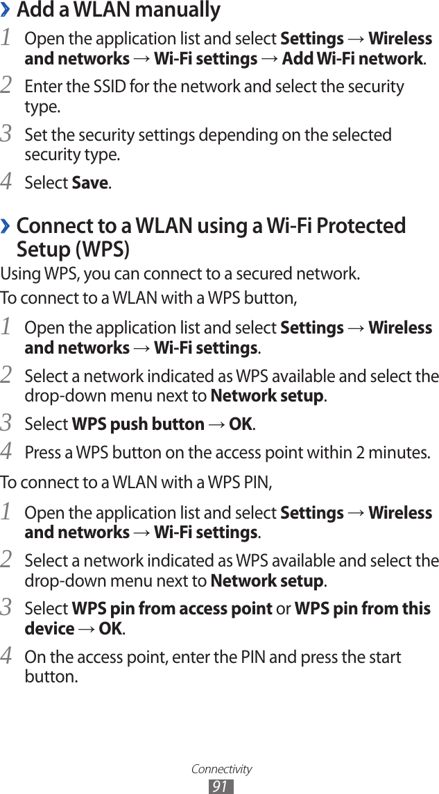 Connectivity91Add a WLAN manually ›Open the application list and select 1 Settings → Wireless and networks → Wi-Fi settings → Add Wi-Fi network.Enter the SSID for the network and select the security 2 type. Set the security settings depending on the selected 3 security type.Select 4 Save. ›Connect to a WLAN using a Wi-Fi Protected Setup (WPS)Using WPS, you can connect to a secured network. To connect to a WLAN with a WPS button,Open the application list and select 1 Settings → Wireless and networks → Wi-Fi settings.Select a network indicated as WPS available and select the 2 drop-down menu next to Network setup.Select 3 WPS push button → OK.Press a WPS button on the access point within 2 minutes.4 To connect to a WLAN with a WPS PIN,Open the application list and select 1 Settings → Wireless and networks → Wi-Fi settings.Select a network indicated as WPS available and select the 2 drop-down menu next to Network setup.Select 3 WPS pin from access point or WPS pin from this device → OK.On the access point, enter the PIN and press the start 4 button.