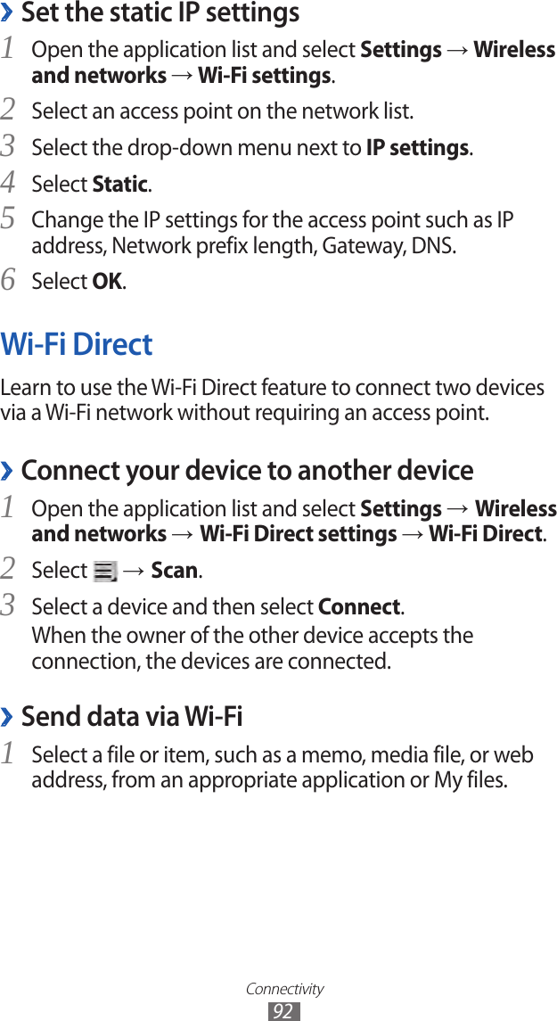 Connectivity92Set the static IP settings ›Open the application list and select 1 Settings → Wireless and networks → Wi-Fi settings.Select an access point on the network list.2 Select the drop-down menu next to 3 IP settings.Select 4 Static.Change the IP settings for the access point such as IP 5 address, Network prefix length, Gateway, DNS.Select 6 OK.Wi-Fi DirectLearn to use the Wi-Fi Direct feature to connect two devices via a Wi-Fi network without requiring an access point.Connect your device to another device ›Open the application list and select 1 Settings → Wireless and networks → Wi-Fi Direct settings → Wi-Fi Direct.Select 2  → Scan.Select a device and then select 3 Connect.When the owner of the other device accepts the connection, the devices are connected.Send data via Wi-Fi ›Select a file or item, such as a memo, media file, or web 1 address, from an appropriate application or My files.