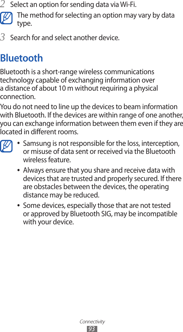 Connectivity93Select an option for sending data via Wi-Fi.2 The method for selecting an option may vary by data type.Search for and select another device.3 BluetoothBluetooth is a short-range wireless communications technology capable of exchanging information over a distance of about 10 m without requiring a physical connection.You do not need to line up the devices to beam information with Bluetooth. If the devices are within range of one another, you can exchange information between them even if they are located in different rooms.Samsung is not responsible for the loss, interception,  ●or misuse of data sent or received via the Bluetooth wireless feature. Always ensure that you share and receive data with  ●devices that are trusted and properly secured. If there are obstacles between the devices, the operating distance may be reduced.Some devices, especially those that are not tested  ●or approved by Bluetooth SIG, may be incompatible with your device.