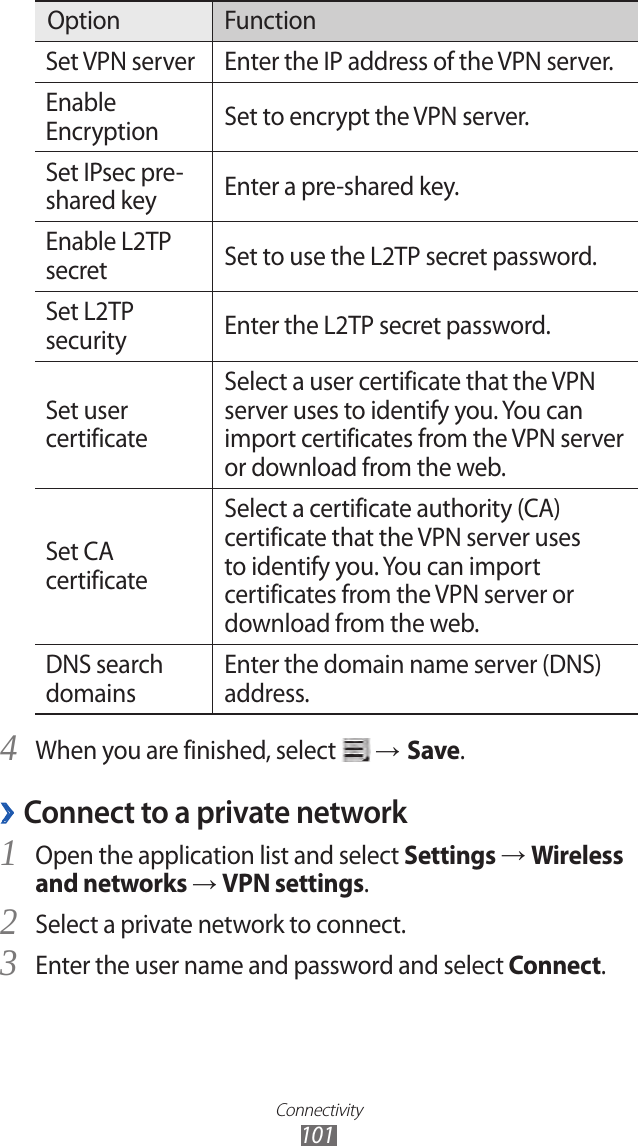 Connectivity101Option FunctionSet VPN server Enter the IP address of the VPN server.Enable Encryption Set to encrypt the VPN server.Set IPsec pre-shared key Enter a pre-shared key.Enable L2TP secret Set to use the L2TP secret password.Set L2TP security Enter the L2TP secret password.Set user certificateSelect a user certificate that the VPN server uses to identify you. You can import certificates from the VPN server or download from the web.Set CA certificateSelect a certificate authority (CA) certificate that the VPN server uses to identify you. You can import certificates from the VPN server or download from the web.DNS search domainsEnter the domain name server (DNS) address.When you are finished, select 4  → Save.Connect to a private network ›Open the application list and select 1 Settings → Wireless and networks → VPN settings.Select a private network to connect.2 Enter the user name and password and select 3 Connect.