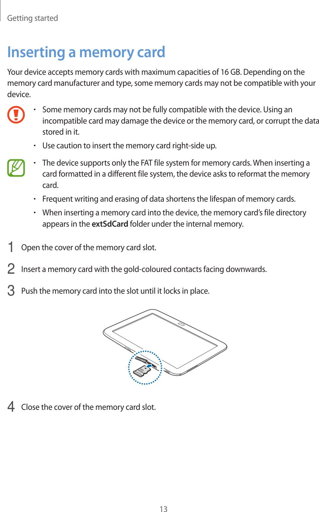 Getting started13Inserting a memory cardYour device accepts memory cards with maximum capacities of 16 GB. Depending on the memory card manufacturer and type, some memory cards may not be compatible with your device.•Some memory cards may not be fully compatible with the device. Using an incompatible card may damage the device or the memory card, or corrupt the data stored in it.•Use caution to insert the memory card right-side up.•The device supports only the FAT file system for memory cards. When inserting a card formatted in a different file system, the device asks to reformat the memory card.•Frequent writing and erasing of data shortens the lifespan of memory cards.•When inserting a memory card into the device, the memory card’s file directory appears in the extSdCard folder under the internal memory.1  Open the cover of the memory card slot.2  Insert a memory card with the gold-coloured contacts facing downwards.3  Push the memory card into the slot until it locks in place.4  Close the cover of the memory card slot.