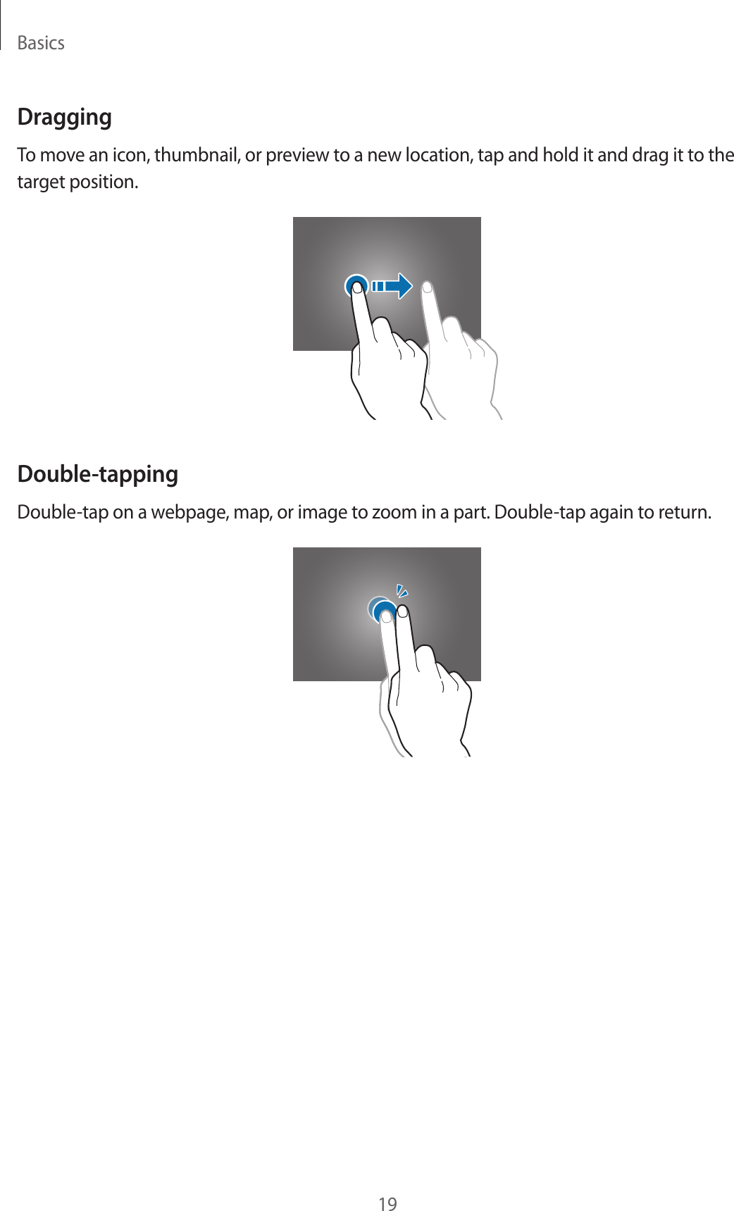 Basics19DraggingTo move an icon, thumbnail, or preview to a new location, tap and hold it and drag it to the target position.Double-tappingDouble-tap on a webpage, map, or image to zoom in a part. Double-tap again to return.